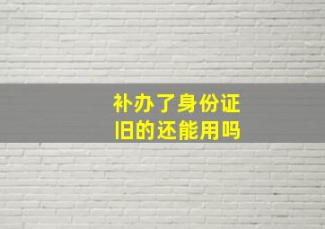 补办了身份证 旧的还能用吗